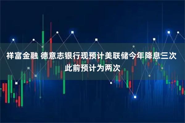 祥富金融 德意志银行现预计美联储今年降息三次 此前预计为两次