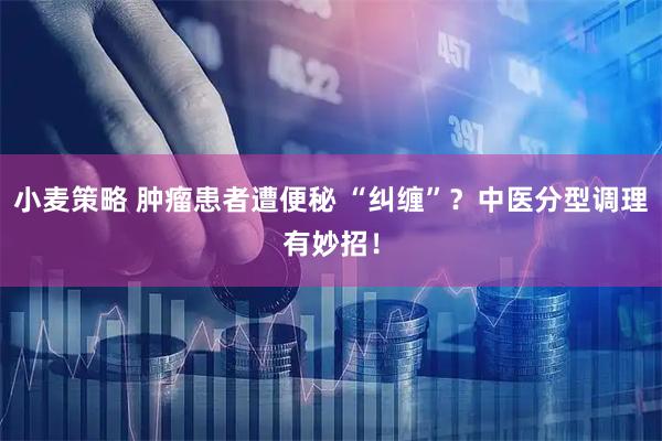 小麦策略 肿瘤患者遭便秘 “纠缠”？中医分型调理有妙招！