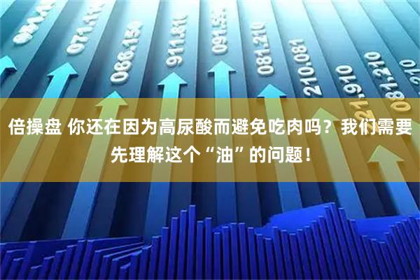 倍操盘 你还在因为高尿酸而避免吃肉吗？我们需要先理解这个“油”的问题！
