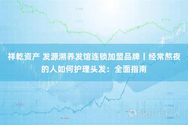 祥乾资产 发源溯养发馆连锁加盟品牌丨经常熬夜的人如何护理头发：全面指南