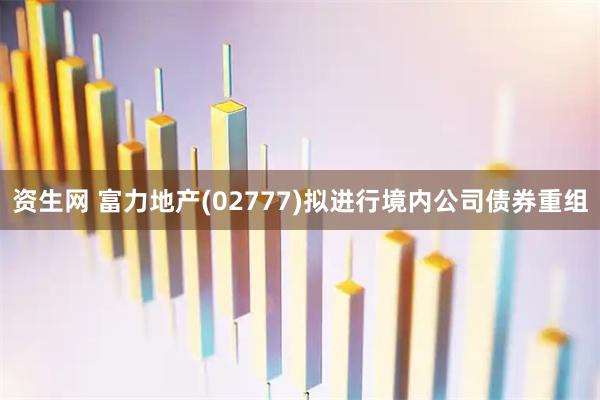 资生网 富力地产(02777)拟进行境内公司债券重组
