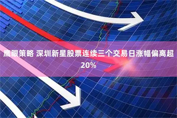 鹰眼策略 深圳新星股票连续三个交易日涨幅偏离超20%