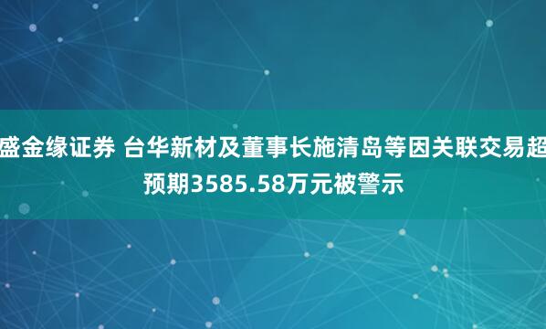 盛金缘证券 台华新材及董事长施清岛等因关联交易超预期3585.58万元被警示