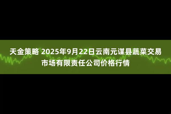 天金策略 2025年9月22日云南元谋县蔬菜交易市场有限责任公司价格行情