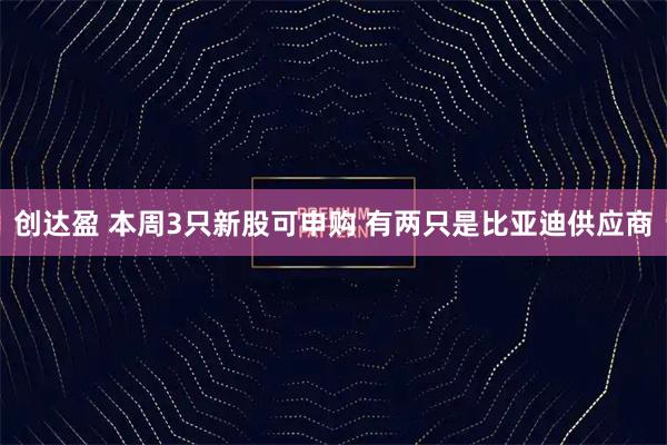 创达盈 本周3只新股可申购 有两只是比亚迪供应商