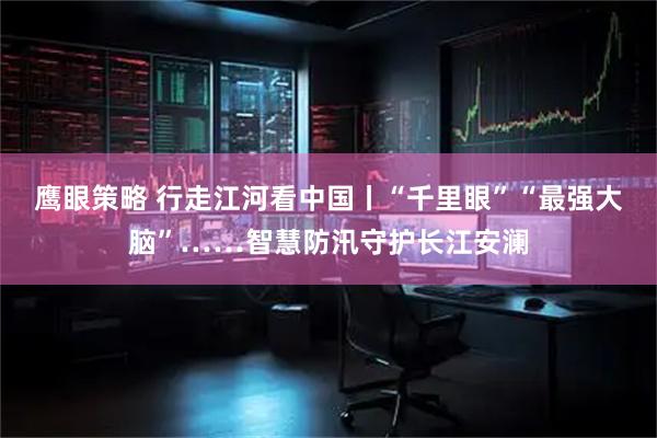 鹰眼策略 行走江河看中国丨“千里眼”“最强大脑”……智慧防汛守护长江安澜