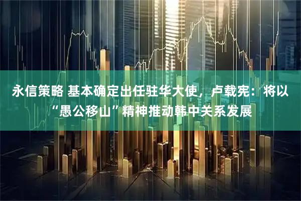 永信策略 基本确定出任驻华大使，卢载宪：将以“愚公移山”精神推动韩中关系发展
