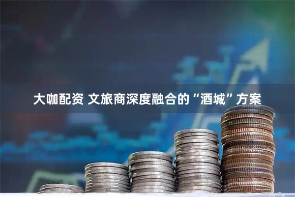大咖配资 文旅商深度融合的“酒城”方案