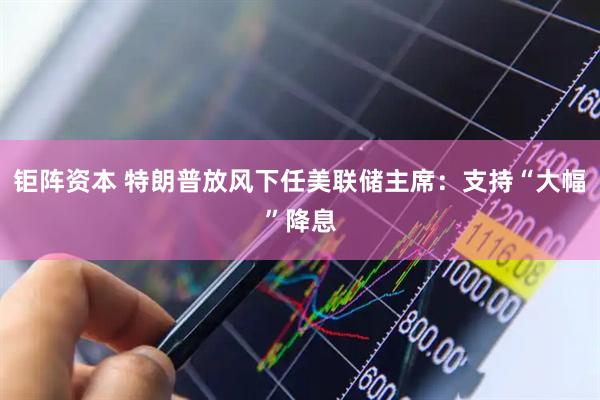 钜阵资本 特朗普放风下任美联储主席：支持“大幅”降息