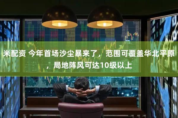 米配资 今年首场沙尘暴来了，范围可覆盖华北平原，局地阵风可达10级以上