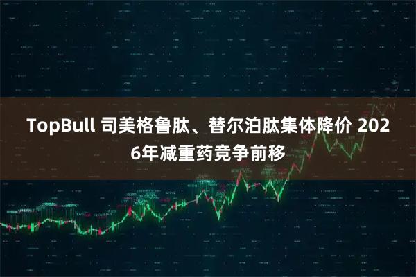 TopBull 司美格鲁肽、替尔泊肽集体降价 2026年减重药竞争前移