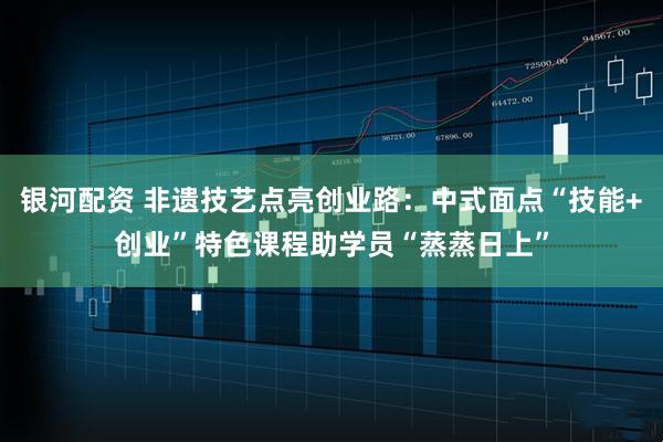 银河配资 非遗技艺点亮创业路：中式面点“技能+创业”特色课程助学员“蒸蒸日上”