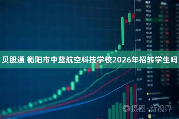 贝股通 衡阳市中蓝航空科技学校2026年招转学生吗