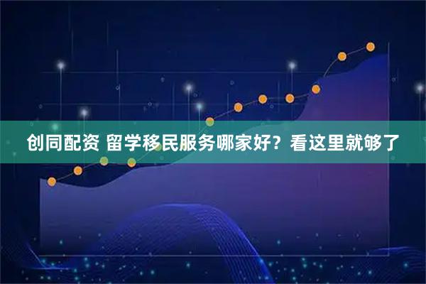 创同配资 留学移民服务哪家好？看这里就够了