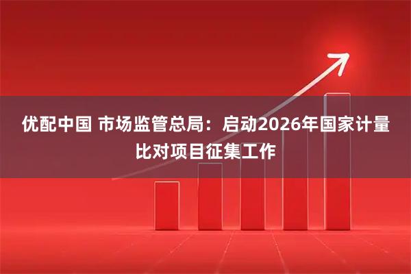 优配中国 市场监管总局：启动2026年国家计量比对项目征集工作