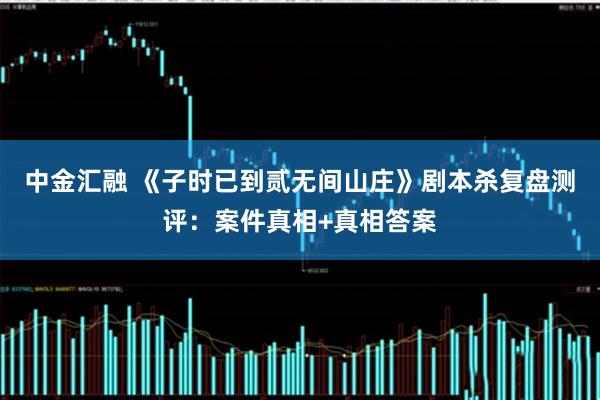 中金汇融 《子时已到贰无间山庄》剧本杀复盘测评：案件真相+真相答案