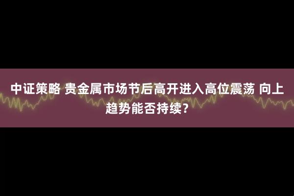 中证策略 贵金属市场节后高开进入高位震荡 向上趋势能否持续？