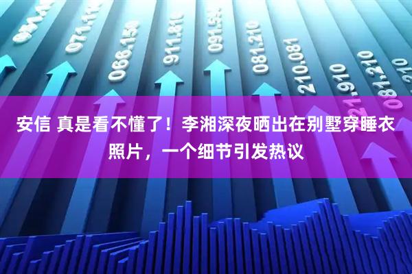 安信 真是看不懂了！李湘深夜晒出在别墅穿睡衣照片，一个细节引发热议