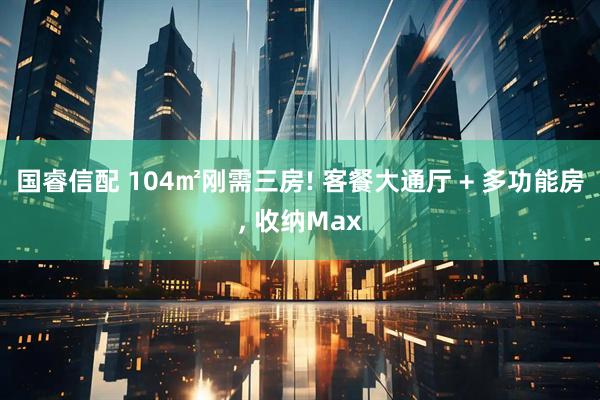 国睿信配 104㎡刚需三房! 客餐大通厅 + 多功能房, 收纳Max