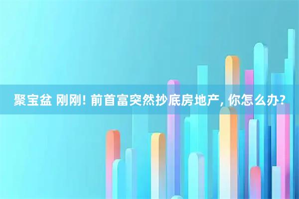 聚宝盆 刚刚! 前首富突然抄底房地产, 你怎么办?