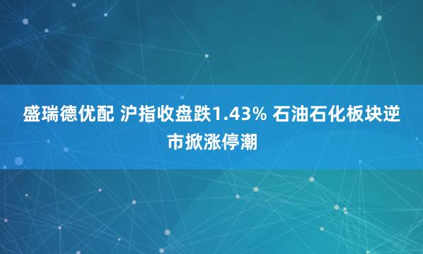 盛瑞德优配 沪指收盘跌1.43% 石油石化板块逆市掀涨停潮