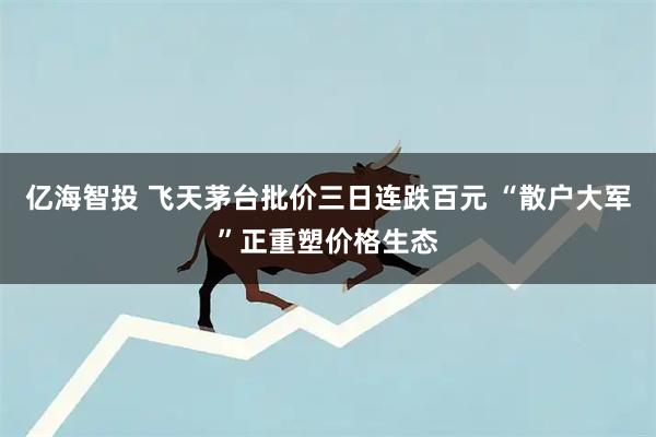 亿海智投 飞天茅台批价三日连跌百元 “散户大军”正重塑价格生态